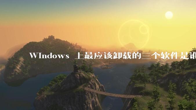 Windows 上最应该卸载的三个软件是谁？